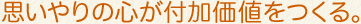 思いやりの心が付加価値をつくる。